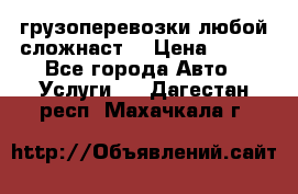 грузоперевозки любой сложнаст  › Цена ­ 100 - Все города Авто » Услуги   . Дагестан респ.,Махачкала г.